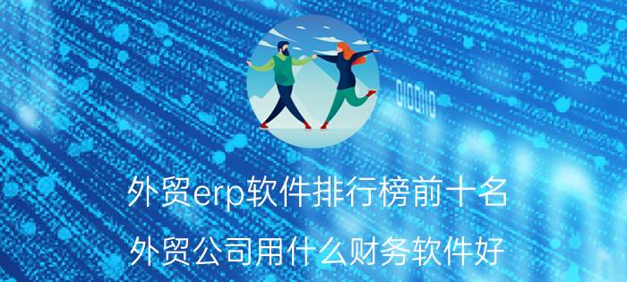 外贸erp软件排行榜前十名 外贸公司用什么财务软件好？